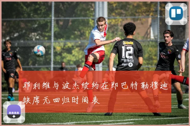 邓利维与波杰续约在即巴特勒穆迪缺席无回归时间表