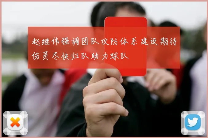 赵继伟强调团队攻防体系建设期待伤员尽快归队助力球队