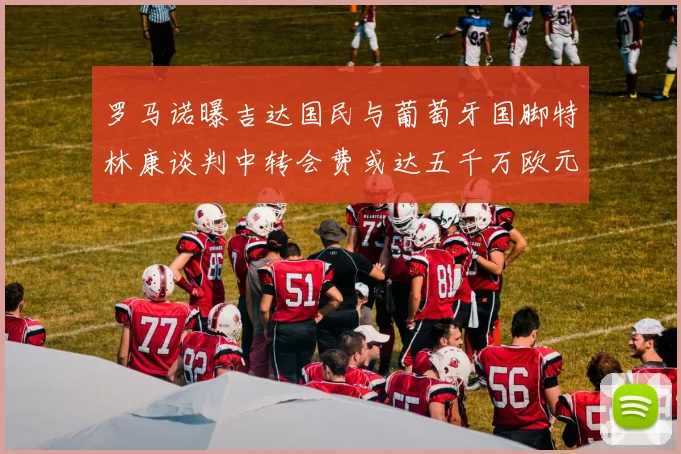 罗马诺曝吉达国民与葡萄牙国脚特林康谈判中转会费或达五千万欧元