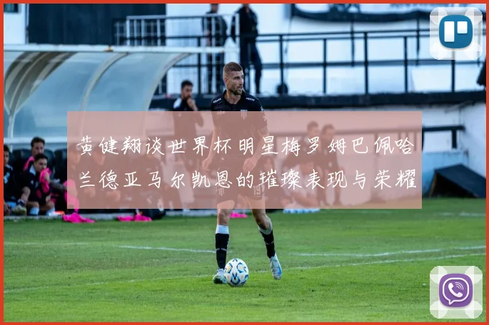 黄健翔谈世界杯明星梅罗姆巴佩哈兰德亚马尔凯恩的璀璨表现与荣耀时刻
