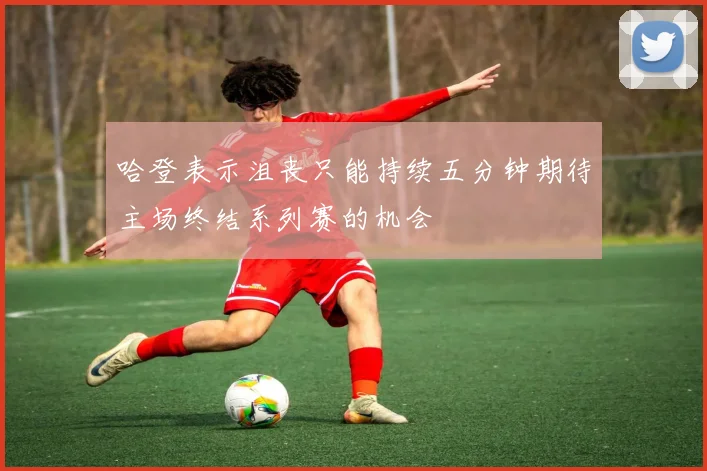 哈登表示沮丧只能持续五分钟期待主场终结系列赛的机会