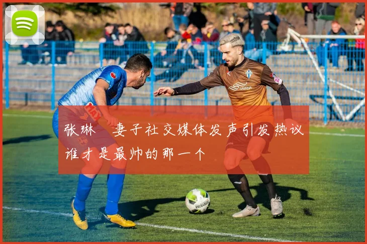 张琳芃妻子社交媒体发声引发热议谁才是最帅的那一个