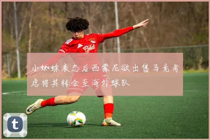 小蜘蛛表态后西蒙尼欲出售马竞考虑将其转会至海外球队