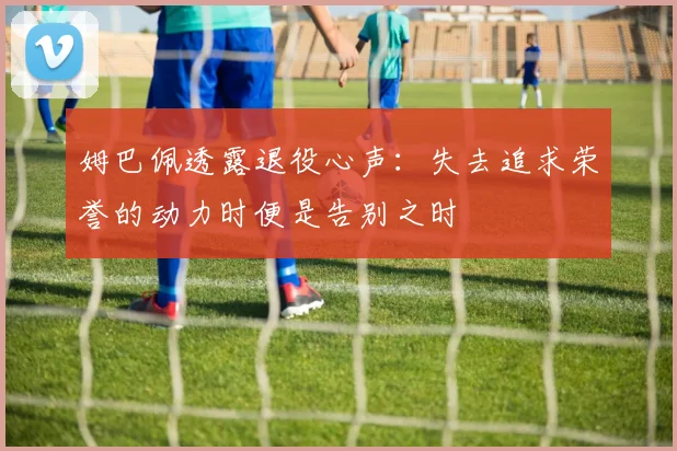姆巴佩透露退役心声：失去追求荣誉的动力时便是告别之时