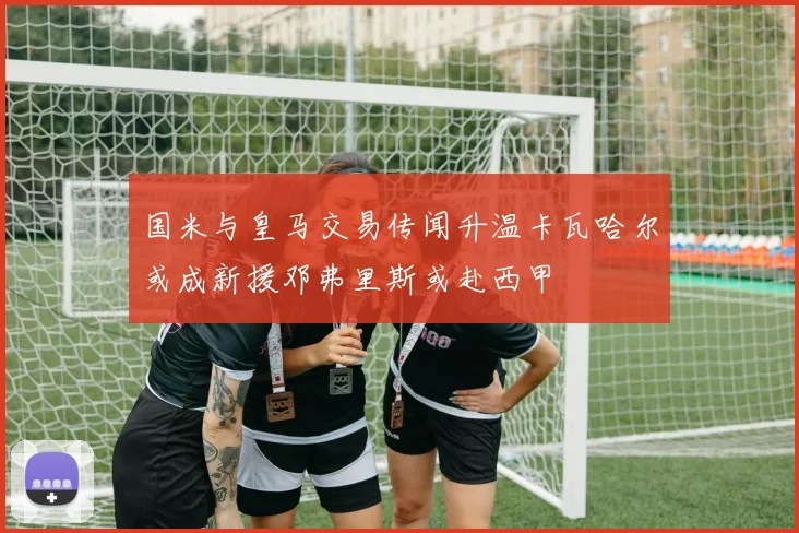 国米与皇马交易传闻升温卡瓦哈尔或成新援邓弗里斯或赴西甲