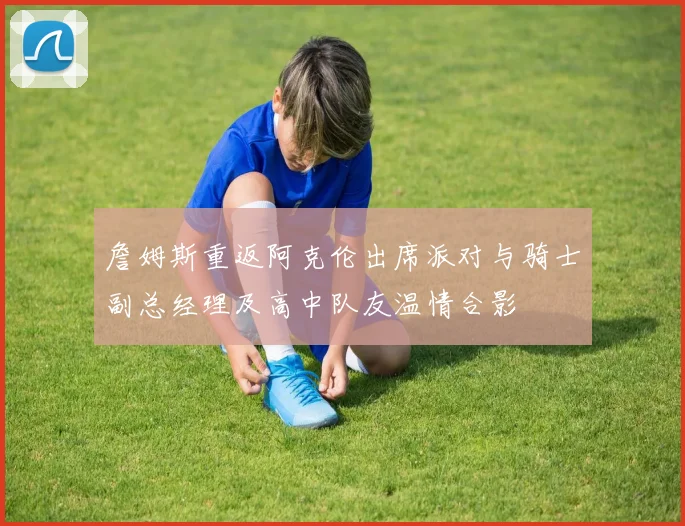 詹姆斯重返阿克伦出席派对与骑士副总经理及高中队友温情合影