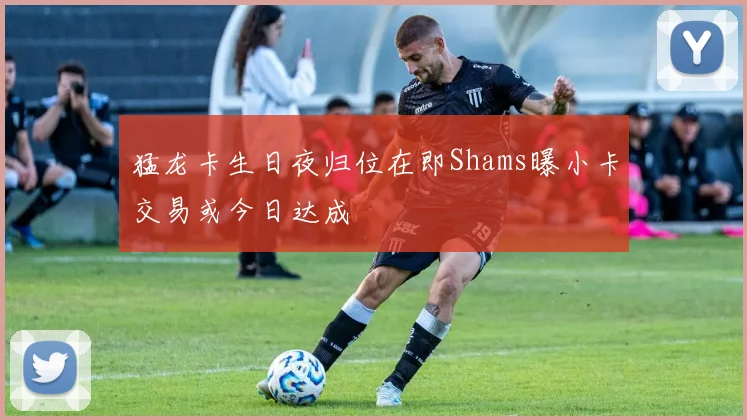 猛龙卡生日夜归位在即Shams曝小卡交易或今日达成