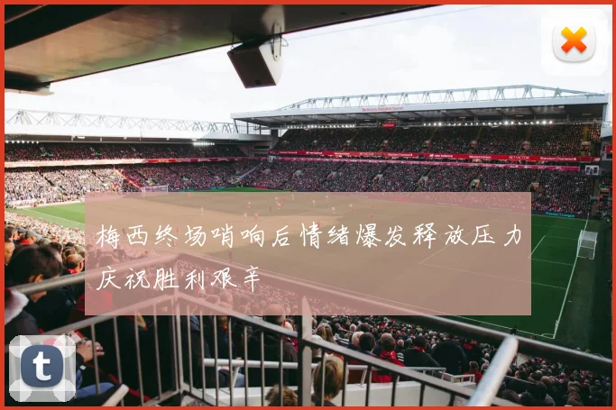 梅西终场哨响后情绪爆发释放压力庆祝胜利艰辛