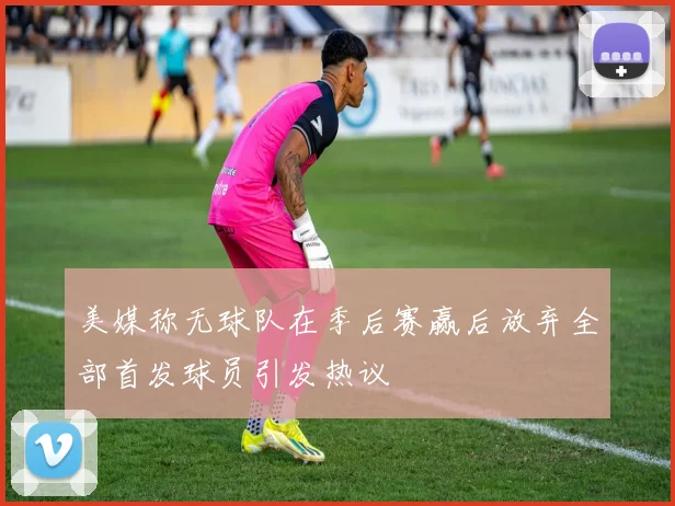 美媒称无球队在季后赛赢后放弃全部首发球员引发热议