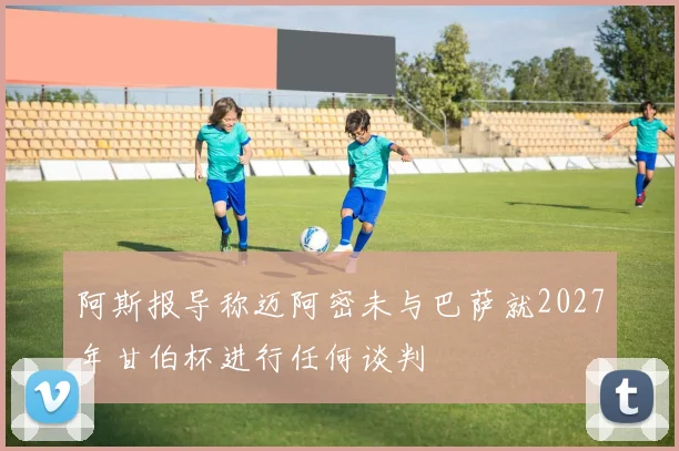 阿斯报导称迈阿密未与巴萨就2027年甘伯杯进行任何谈判