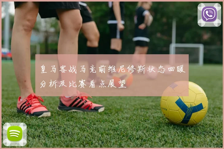 皇马客战马竞前维尼修斯状态回暖分析及比赛看点展望