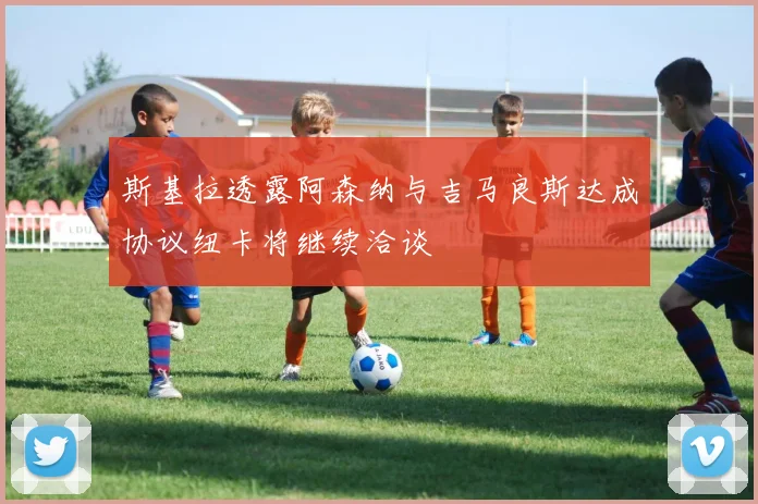 斯基拉透露阿森纳与吉马良斯达成协议纽卡将继续洽谈