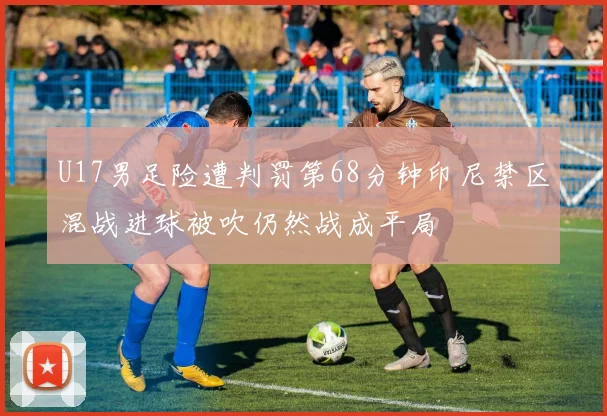U17男足险遭判罚第68分钟印尼禁区混战进球被吹仍然战成平局