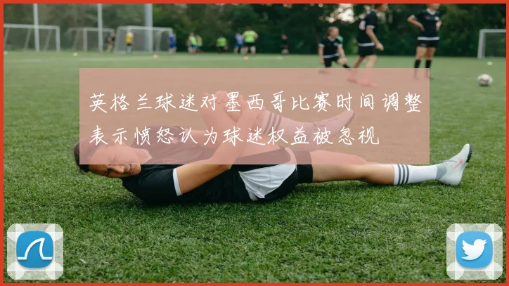 英格兰球迷对墨西哥比赛时间调整表示愤怒认为球迷权益被忽视