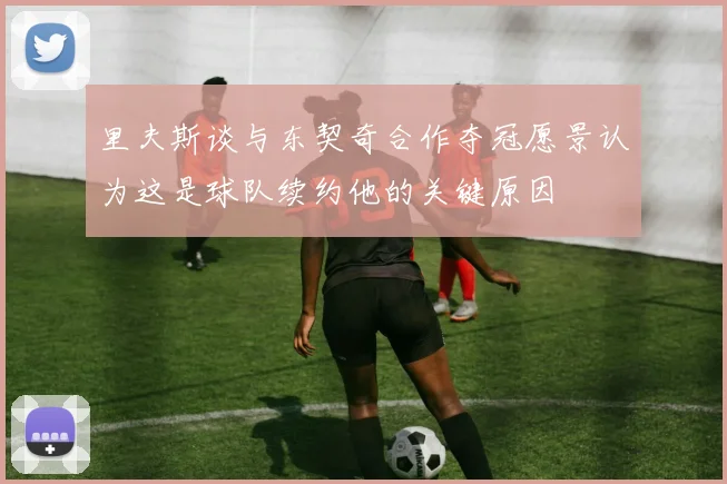 里夫斯谈与东契奇合作夺冠愿景认为这是球队续约他的关键原因