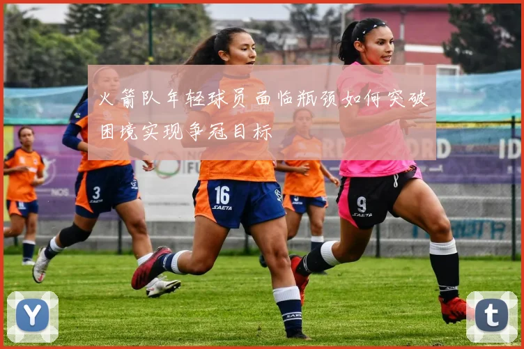 火箭队年轻球员面临瓶颈如何突破困境实现争冠目标