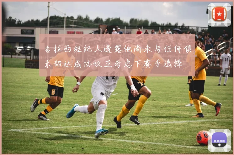 吉拉西经纪人透露他尚未与任何俱乐部达成协议正考虑下赛季选择