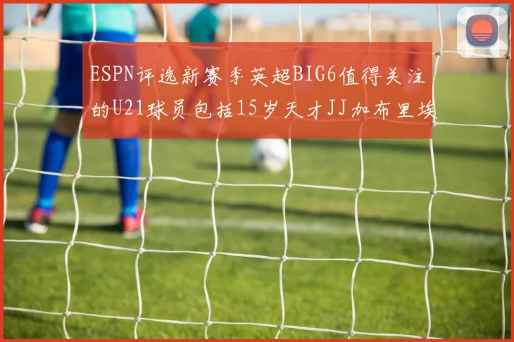 ESPN评选新赛季英超BIG6值得关注的U21球员包括15岁天才JJ加布里埃尔