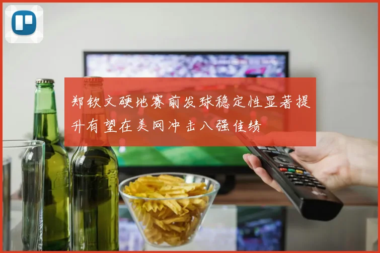 郑钦文硬地赛前发球稳定性显著提升有望在美网冲击八强佳绩